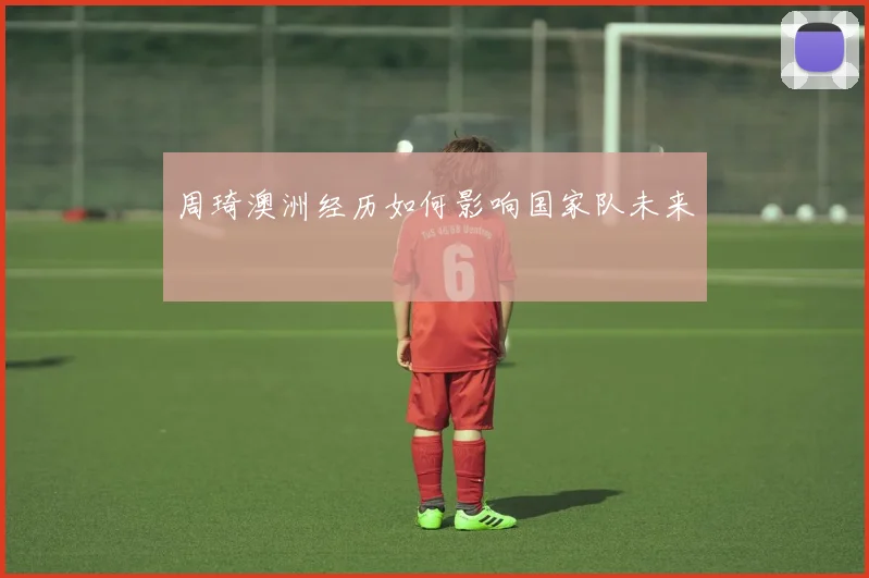 周琦澳洲经历如何影响国家队未来
