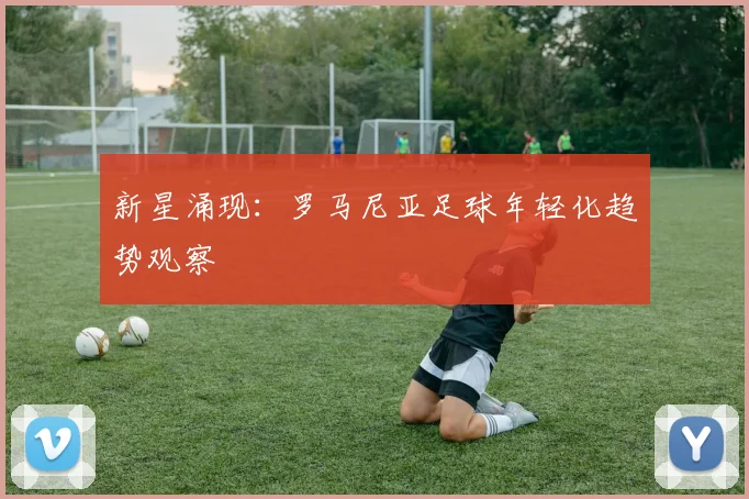 新星涌现：罗马尼亚足球年轻化趋势观察
