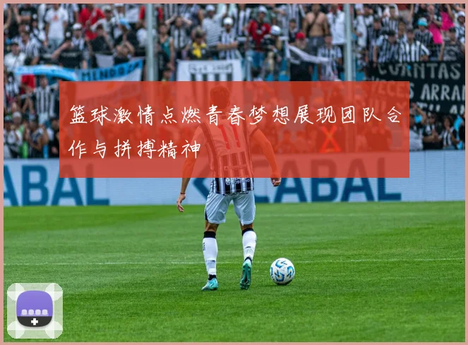 篮球激情点燃青春梦想展现团队合作与拼搏精神