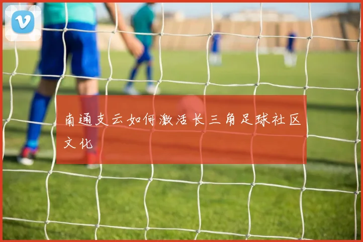 南通支云如何激活长三角足球社区文化