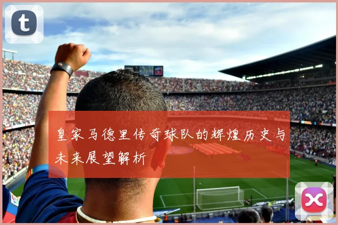 皇家马德里传奇球队的辉煌历史与未来展望解析