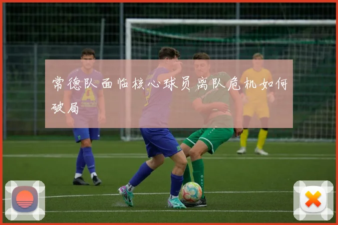 常德队面临核心球员离队危机如何破局