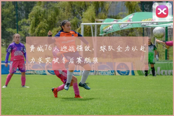 费城76人迎战强敌，球队全力以赴力求突破季后赛瓶颈