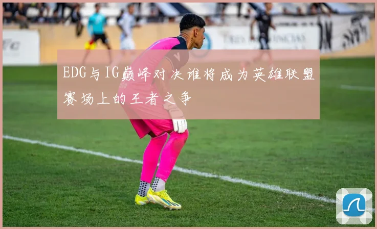 EDG与IG巅峰对决谁将成为英雄联盟赛场上的王者之争