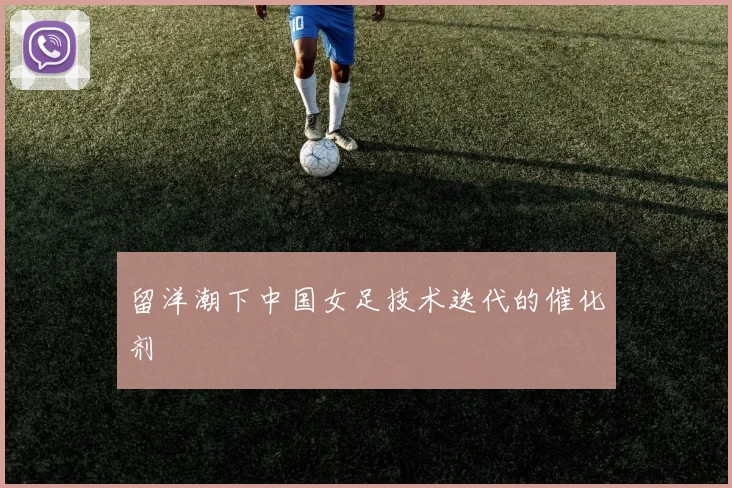 留洋潮下中国女足技术迭代的催化剂