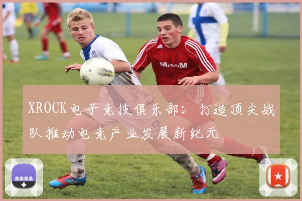 XROCK电子竞技俱乐部：打造顶尖战队推动电竞产业发展新纪元