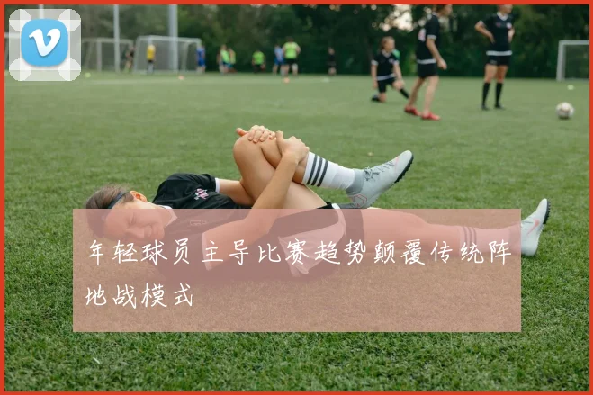 年轻球员主导比赛趋势颠覆传统阵地战模式