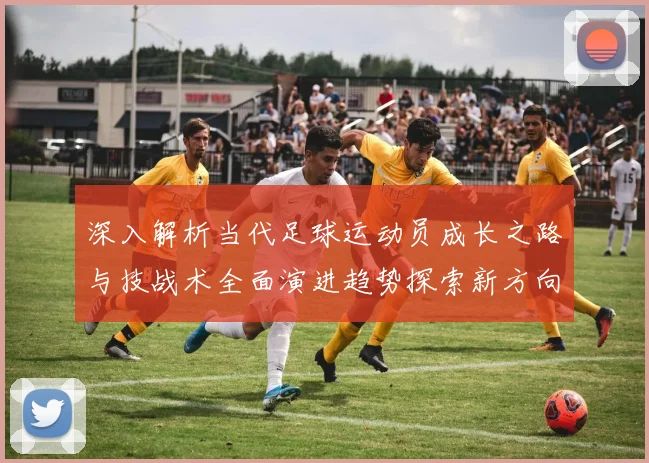 深入解析当代足球运动员成长之路与技战术全面演进趋势探索新方向