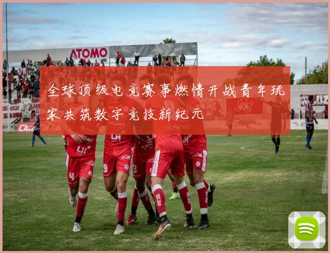 全球顶级电竞赛事燃情开战青年玩家共筑数字竞技新纪元
